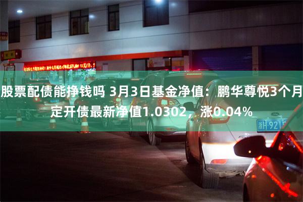 股票配债能挣钱吗 3月3日基金净值：鹏华尊悦3个月定开债最新净值1.0302，涨0.04%