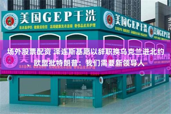 场外股票配资 泽连斯基愿以辞职换乌克兰进北约、欧盟批特朗普：我们需要新领导人