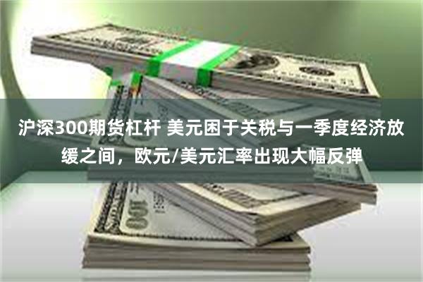 沪深300期货杠杆 美元困于关税与一季度经济放缓之间，欧元/美元汇率出现大幅反弹
