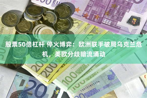 股票50倍杠杆 停火博弈：欧洲联手破局乌克兰危机，美欧分歧暗流涌动