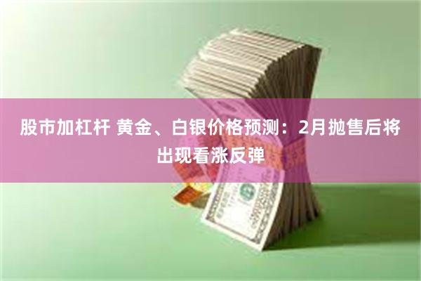 股市加杠杆 黄金、白银价格预测：2月抛售后将出现看涨反弹