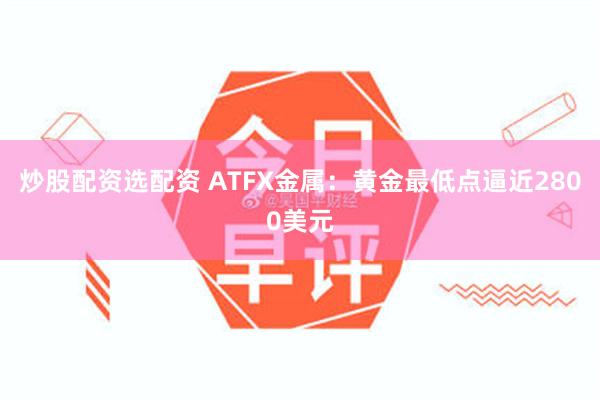 炒股配资选配资 ATFX金属：黄金最低点逼近2800美元
