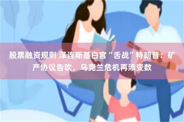 股票融资规则 泽连斯基白宫“舌战”特朗普：矿产协议告吹，乌克兰危机再添变数