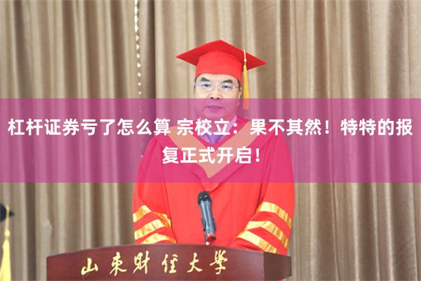 杠杆证券亏了怎么算 宗校立：果不其然！特特的报复正式开启！