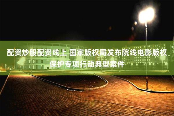 配资炒股配资线上 国家版权局发布院线电影版权保护专项行动典型案件