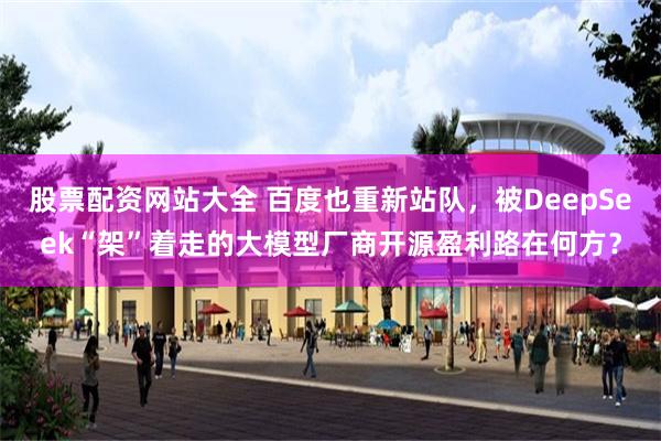 股票配资网站大全 百度也重新站队，被DeepSeek“架”着走的大模型厂商开源盈利路在何方？