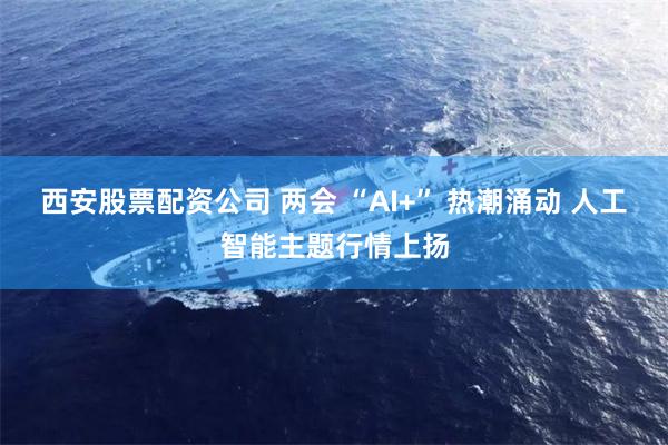 西安股票配资公司 两会 “AI+” 热潮涌动 人工智能主题行情上扬