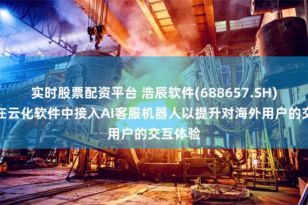 实时股票配资平台 浩辰软件(688657.SH)：已经在云化软件中接入AI客服机器人以提升对海外用户的交互体验