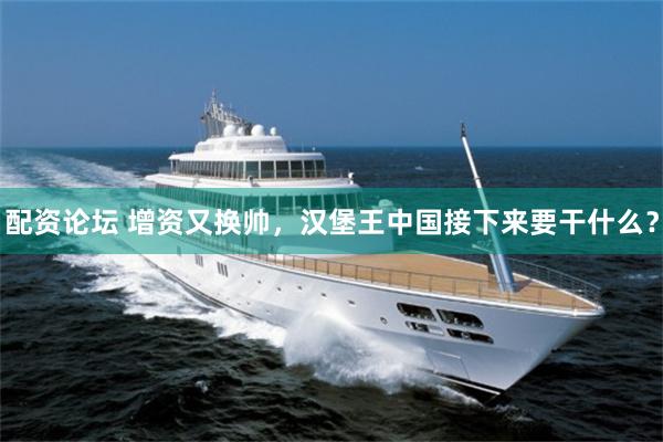 配资论坛 增资又换帅，汉堡王中国接下来要干什么？