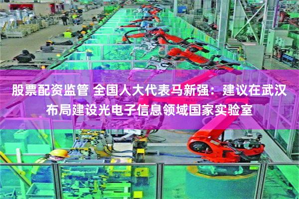 股票配资监管 全国人大代表马新强：建议在武汉布局建设光电子信息领域国家实验室