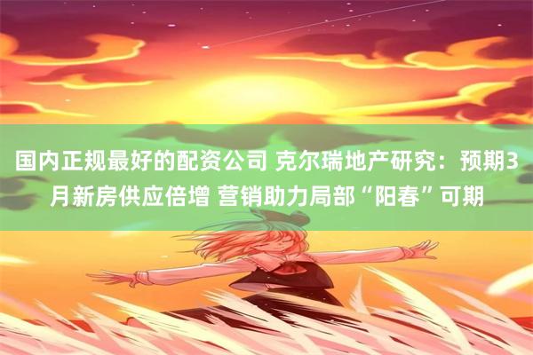 国内正规最好的配资公司 克尔瑞地产研究：预期3月新房供应倍增 营销助力局部“阳春”可期