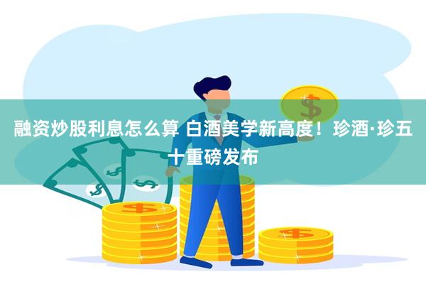 融资炒股利息怎么算 白酒美学新高度！珍酒·珍五十重磅发布