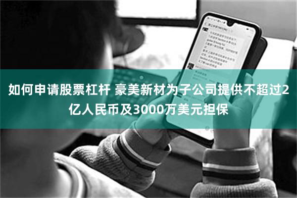 如何申请股票杠杆 豪美新材为子公司提供不超过2亿人民币及3000万美元担保