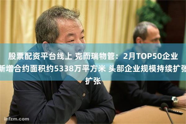 股票配资平台线上 克而瑞物管：2月TOP50企业新增合约面积约5338万平方米 头部企业规模持续扩张