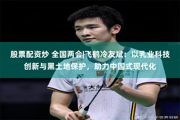 股票配资炒 全国两会|飞鹤冷友斌：以乳业科技创新与黑土地保护，助力中国式现代化
