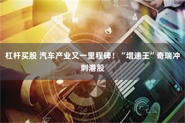 杠杆买股 汽车产业又一里程碑！“增速王”奇瑞冲刺港股