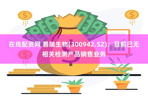 在线配资网 易瑞生物(300942.SZ)：目前已无相关检测产品销售业务