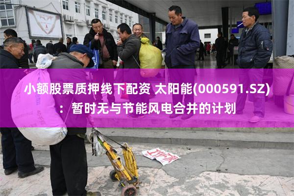 小额股票质押线下配资 太阳能(000591.SZ)：暂时无与节能风电合并的计划