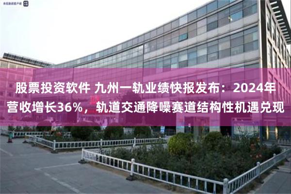 股票投资软件 九州一轨业绩快报发布：2024年营收增长36%，轨道交通降噪赛道结构性机遇兑现