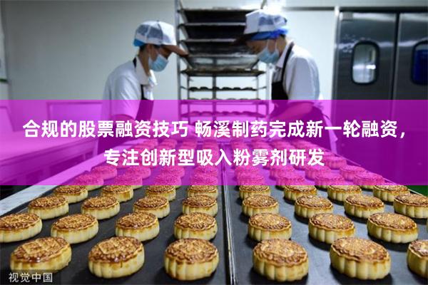 合规的股票融资技巧 畅溪制药完成新一轮融资，专注创新型吸入粉雾剂研发