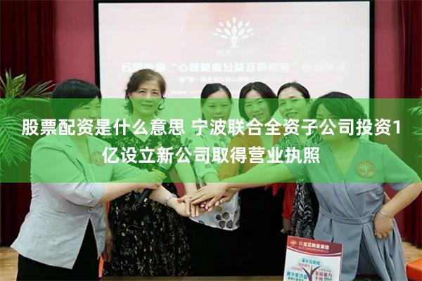 股票配资是什么意思 宁波联合全资子公司投资1亿设立新公司取得营业执照