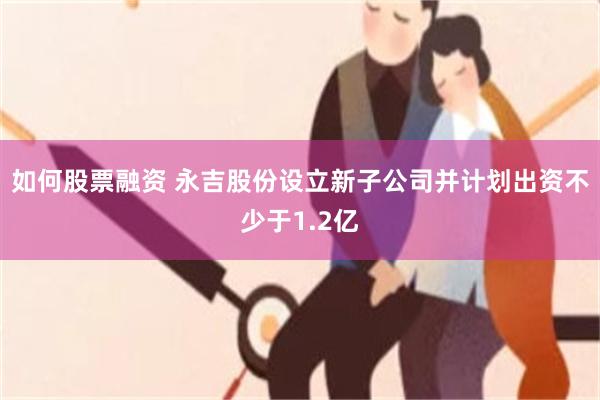 如何股票融资 永吉股份设立新子公司并计划出资不少于1.2亿