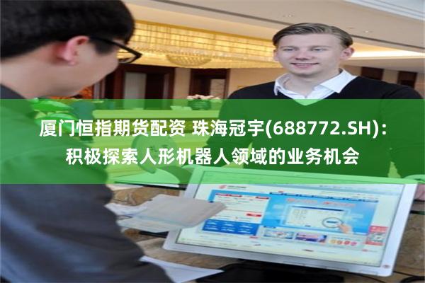 厦门恒指期货配资 珠海冠宇(688772.SH)：积极探索人形机器人领域的业务机会