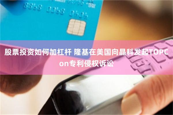 股票投资如何加杠杆 隆基在美国向晶科发起TOPCon专利侵权诉讼