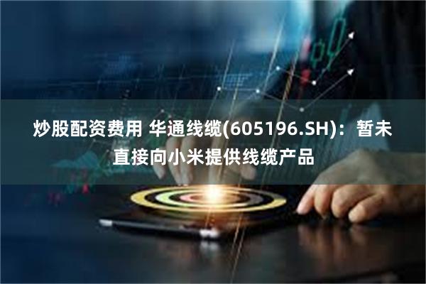 炒股配资费用 华通线缆(605196.SH)：暂未直接向小米提供线缆产品