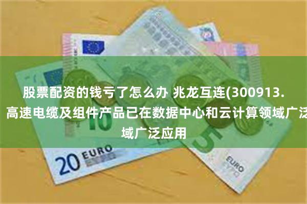 股票配资的钱亏了怎么办 兆龙互连(300913.SZ)：高速电缆及组件产品已在数据中心和云计算领域广泛应用