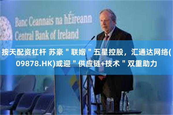 按天配资杠杆 苏豪＂联姻＂五星控股，汇通达网络(09878.HK)或迎＂供应链+技术＂双重助力