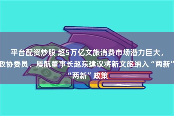 平台配资炒股 超5万亿文旅消费市场潜力巨大，全国政协委员、厦航董事长赵东建议将新文旅纳入“两新”政策