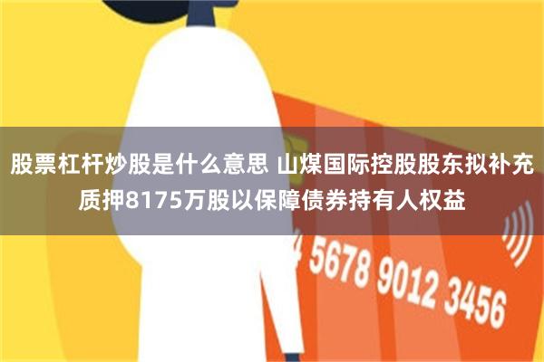 股票杠杆炒股是什么意思 山煤国际控股股东拟补充质押8175万股以保障债券持有人权益