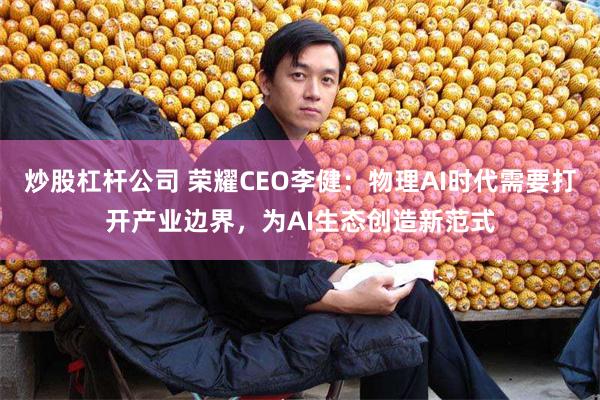炒股杠杆公司 荣耀CEO李健：物理AI时代需要打开产业边界，为AI生态创造新范式