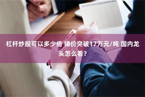 杠杆炒股可以多少倍 锑价突破17万元/吨 国内龙头怎么看？