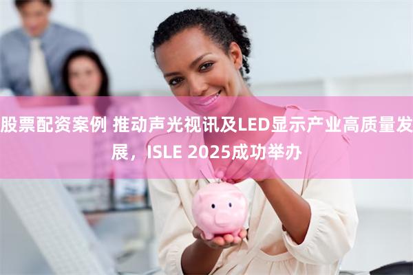 股票配资案例 推动声光视讯及LED显示产业高质量发展，ISLE 2025成功举办