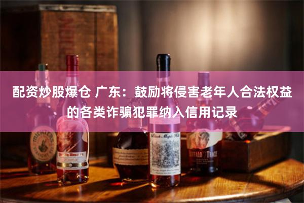 配资炒股爆仓 广东：鼓励将侵害老年人合法权益的各类诈骗犯罪纳入信用记录