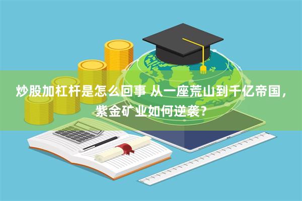 炒股加杠杆是怎么回事 从一座荒山到千亿帝国，紫金矿业如何逆袭？