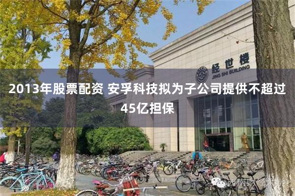 2013年股票配资 安孚科技拟为子公司提供不超过45亿担保