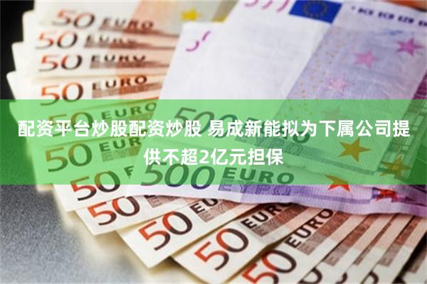配资平台炒股配资炒股 易成新能拟为下属公司提供不超2亿元担保