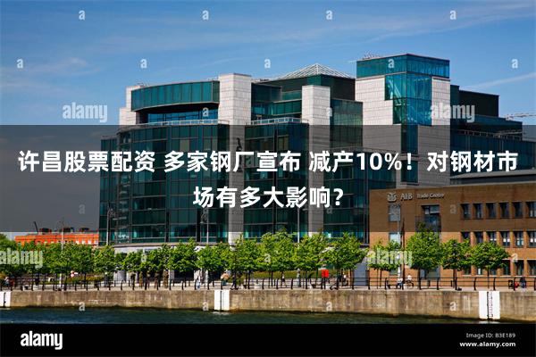 许昌股票配资 多家钢厂宣布 减产10%！对钢材市场有多大影响？