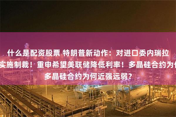 什么是配资股票 特朗普新动作：对进口委内瑞拉石油的国家实施制裁！重申希望美联储降低利率！多晶硅合约为何近强远弱？