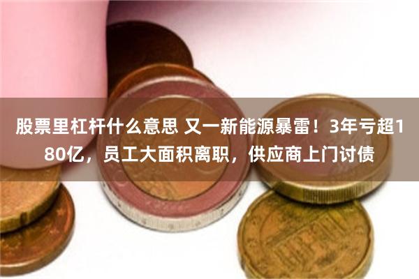 股票里杠杆什么意思 又一新能源暴雷！3年亏超180亿，员工大面积离职，供应商上门讨债