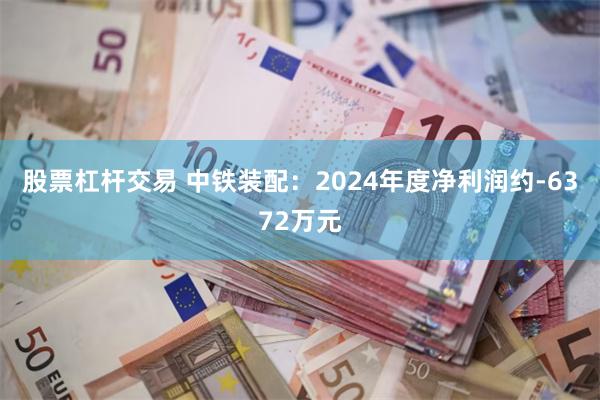 股票杠杆交易 中铁装配：2024年度净利润约-6372万元