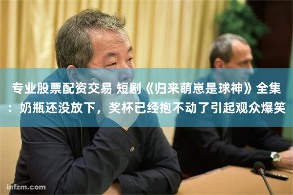 专业股票配资交易 短剧《归来萌崽是球神》全集：奶瓶还没放下，奖杯已经抱不动了引起观众爆笑