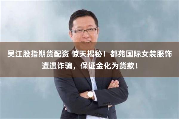 吴江股指期货配资 惊天揭秘！都苑国际女装服饰遭遇诈骗，保证金化为货款！