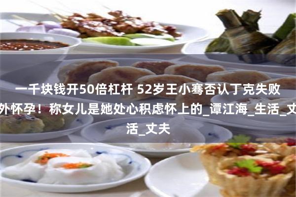 一千块钱开50倍杠杆 52岁王小骞否认丁克失败意外怀孕！称女儿是她处心积虑怀上的_谭江海_生活_丈夫