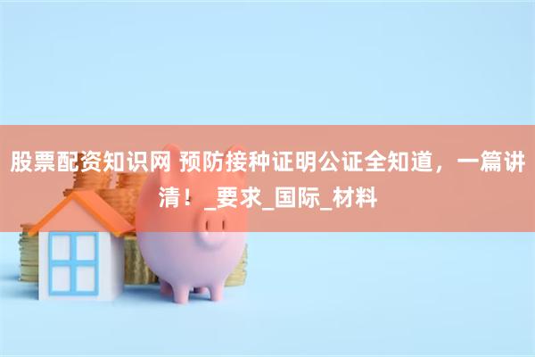 股票配资知识网 预防接种证明公证全知道，一篇讲清！_要求_国际_材料