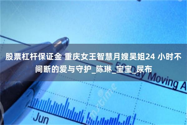 股票杠杆保证金 重庆女王智慧月嫂吴姐24 小时不间断的爱与守护_陈琳_宝宝_尿布