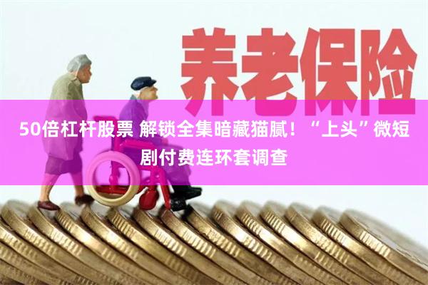 50倍杠杆股票 解锁全集暗藏猫腻！“上头”微短剧付费连环套调查